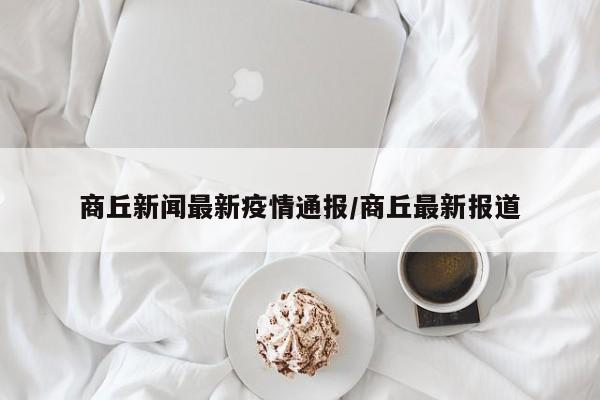 商丘新闻最新疫情通报/商丘最新报道