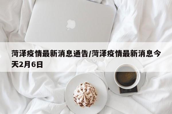菏泽疫情最新消息通告/菏泽疫情最新消息今天2月6日