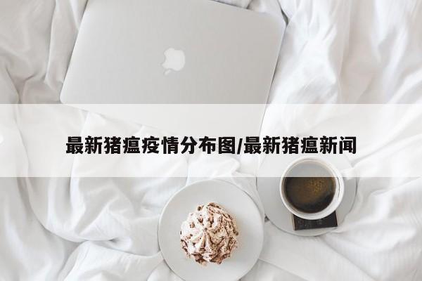 最新猪瘟疫情分布图/最新猪瘟新闻