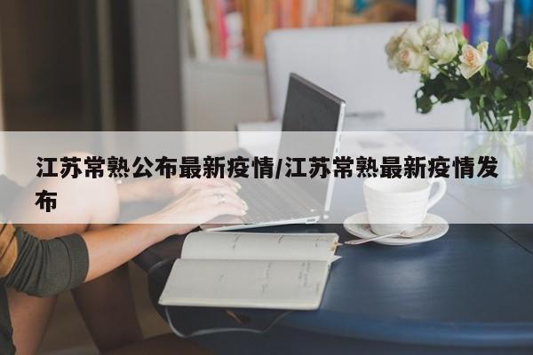 江苏常熟公布最新疫情/江苏常熟最新疫情发布