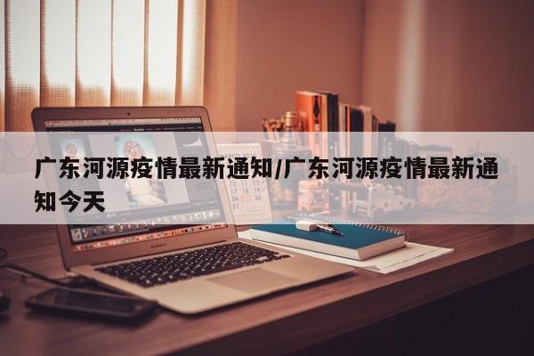 广东河源疫情最新通知/广东河源疫情最新通知今天