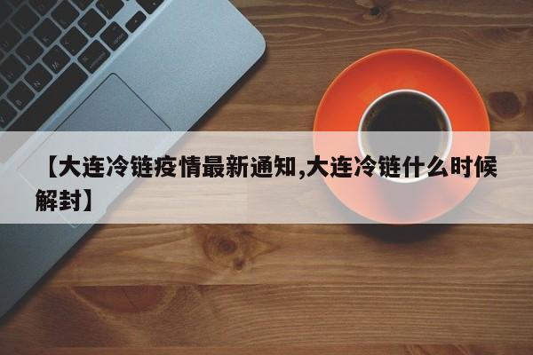 【大连冷链疫情最新通知,大连冷链什么时候解封】