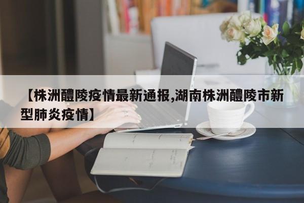 【株洲醴陵疫情最新通报,湖南株洲醴陵市新型肺炎疫情】