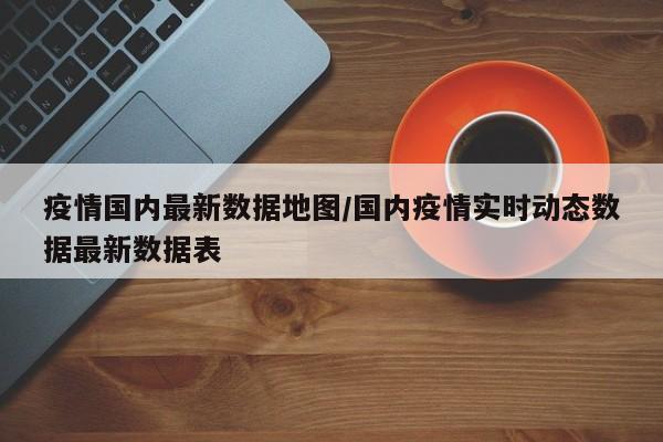 疫情国内最新数据地图/国内疫情实时动态数据最新数据表