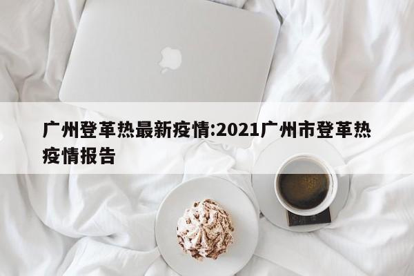 广州登革热最新疫情:2021广州市登革热疫情报告