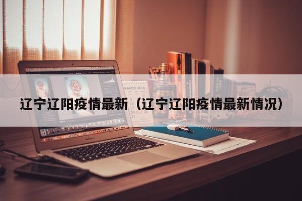 辽宁辽阳疫情最新（辽宁辽阳疫情最新情况）