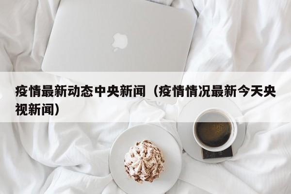 疫情最新动态中央新闻（疫情情况最新今天央视新闻）