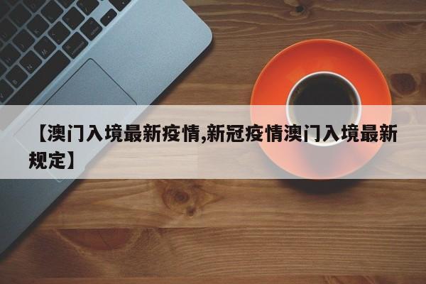 【澳门入境最新疫情,新冠疫情澳门入境最新规定】