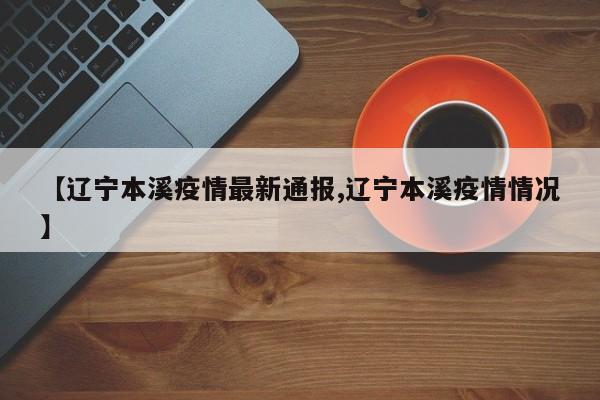 【辽宁本溪疫情最新通报,辽宁本溪疫情情况】