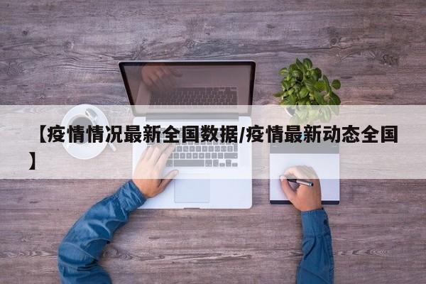 【疫情情况最新全国数据/疫情最新动态全国】