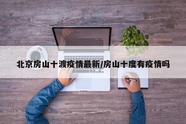 北京房山十渡疫情最新/房山十度有疫情吗