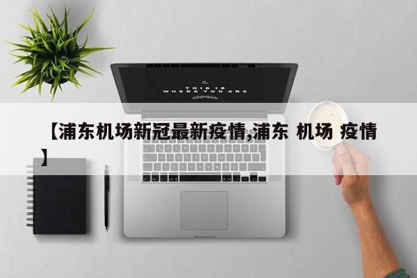 【浦东机场新冠最新疫情,浦东 机场 疫情】