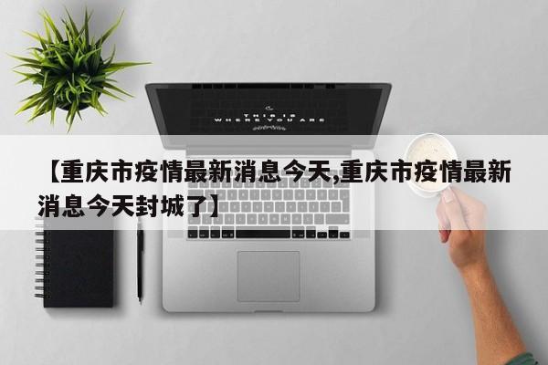 【重庆市疫情最新消息今天,重庆市疫情最新消息今天封城了】