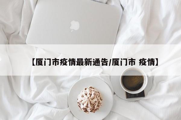 【厦门市疫情最新通告/厦门市 疫情】