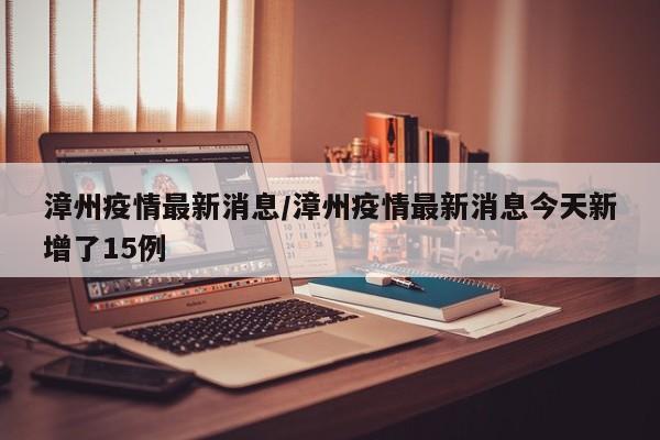 漳州疫情最新消息/漳州疫情最新消息今天新增了15例