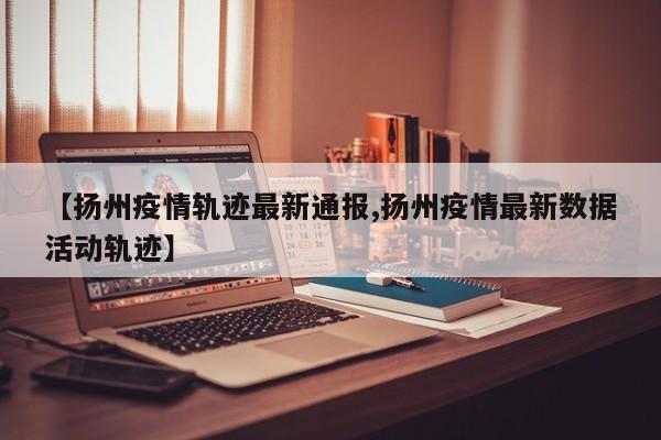 【扬州疫情轨迹最新通报,扬州疫情最新数据活动轨迹】