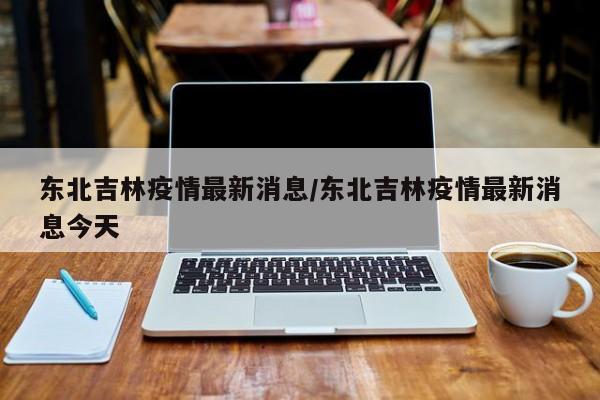 东北吉林疫情最新消息/东北吉林疫情最新消息今天
