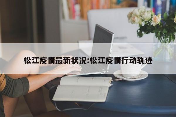 松江疫情最新状况:松江疫情行动轨迹