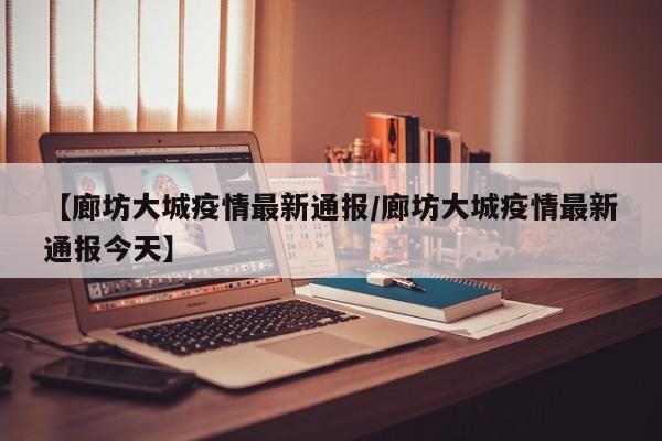 【廊坊大城疫情最新通报/廊坊大城疫情最新通报今天】