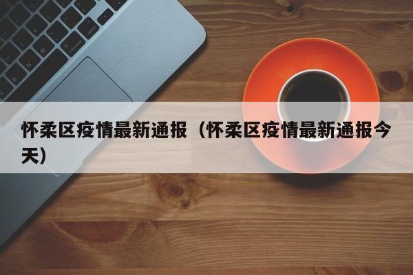 怀柔区疫情最新通报（怀柔区疫情最新通报今天）