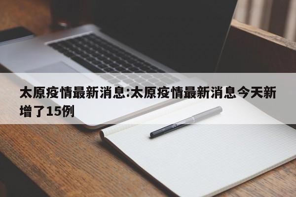 太原疫情最新消息:太原疫情最新消息今天新增了15例