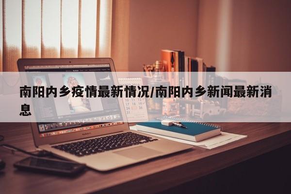 南阳内乡疫情最新情况/南阳内乡新闻最新消息