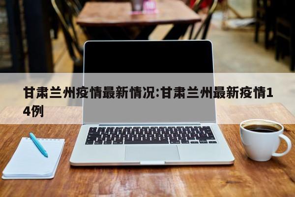 甘肃兰州疫情最新情况:甘肃兰州最新疫情14例