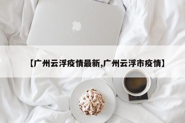 【广州云浮疫情最新,广州云浮市疫情】