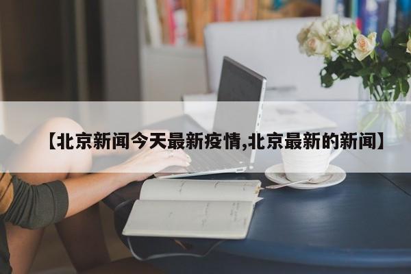 【北京新闻今天最新疫情,北京最新的新闻】