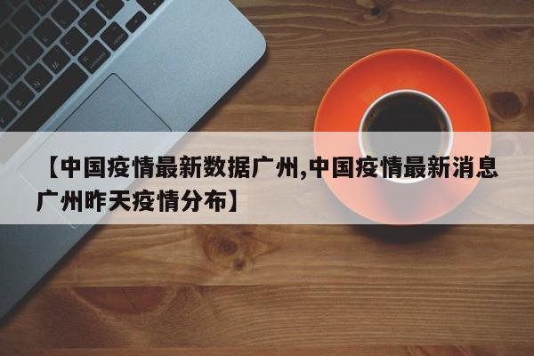 【中国疫情最新数据广州,中国疫情最新消息广州昨天疫情分布】