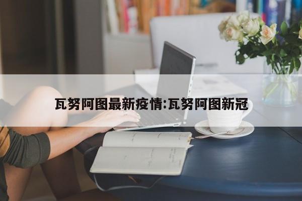 瓦努阿图最新疫情:瓦努阿图新冠