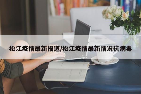 松江疫情最新报道/松江疫情最新情况抗病毒