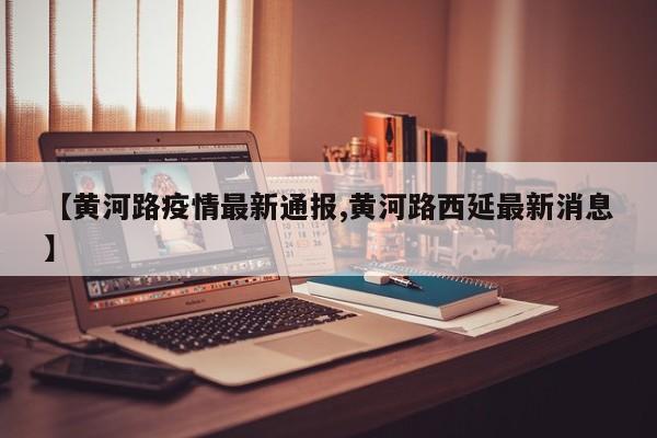 【黄河路疫情最新通报,黄河路西延最新消息】