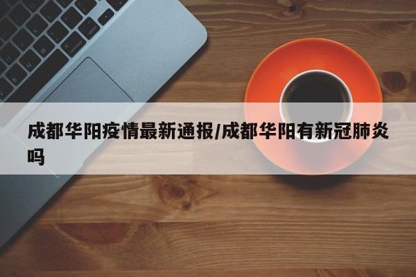 成都华阳疫情最新通报/成都华阳有新冠肺炎吗