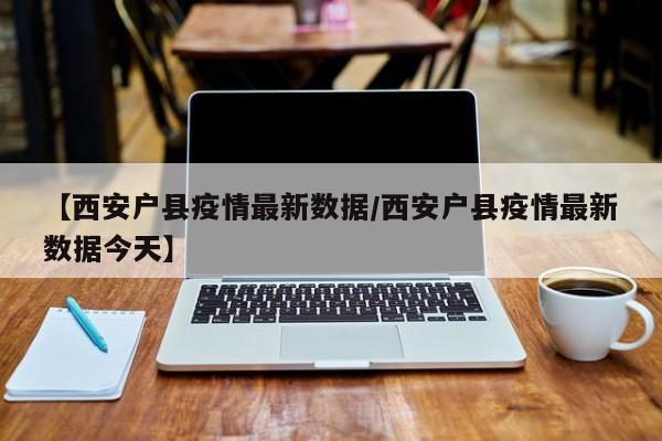【西安户县疫情最新数据/西安户县疫情最新数据今天】