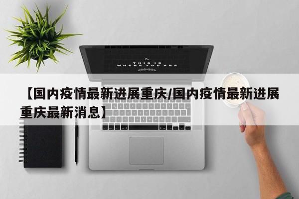 【国内疫情最新进展重庆/国内疫情最新进展重庆最新消息】