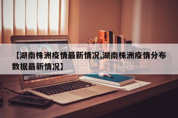 【湖南株洲疫情最新情况,湖南株洲疫情分布数据最新情况】