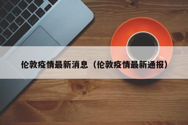 伦敦疫情最新消息（伦敦疫情最新通报）