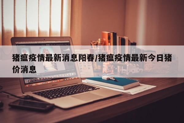 猪瘟疫情最新消息阳春/猪瘟疫情最新今日猪价消息