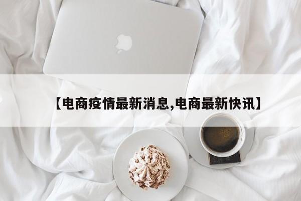 【电商疫情最新消息,电商最新快讯】