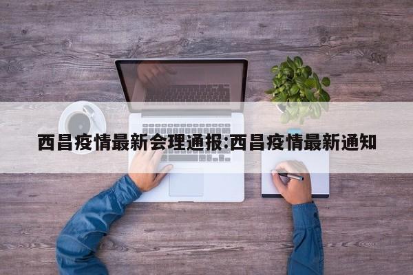 西昌疫情最新会理通报:西昌疫情最新通知