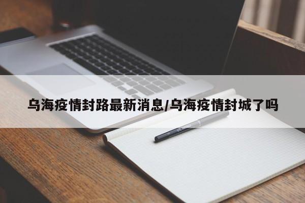 乌海疫情封路最新消息/乌海疫情封城了吗