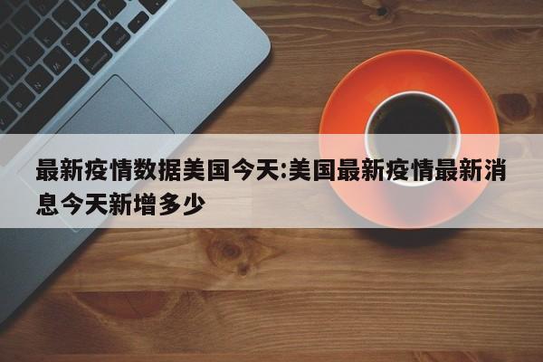 最新疫情数据美国今天:美国最新疫情最新消息今天新增多少