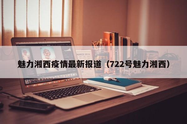 魅力湘西疫情最新报道（722号魅力湘西）