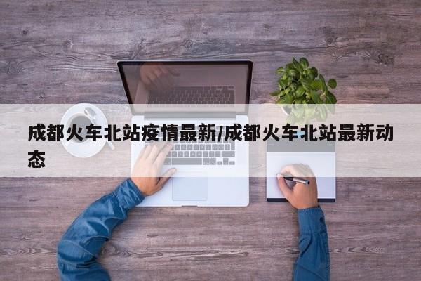成都火车北站疫情最新/成都火车北站最新动态