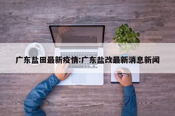 广东盐田最新疫情:广东盐改最新消息新闻