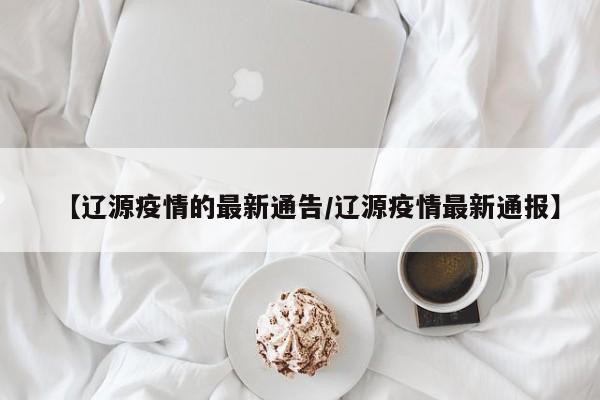 【辽源疫情的最新通告/辽源疫情最新通报】