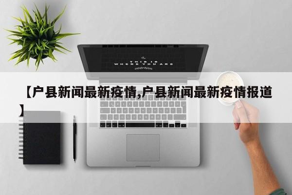 【户县新闻最新疫情,户县新闻最新疫情报道】