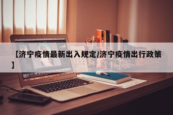 【济宁疫情最新出入规定/济宁疫情出行政策】
