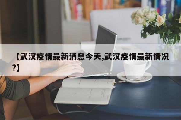 【武汉疫情最新消息今天,武汉疫情最新情况?】